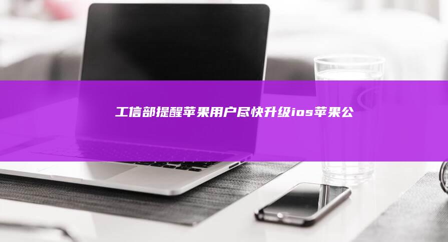 工信部提醒苹果用户：尽快升级|ios|苹果公司|苹果设备|知名企业