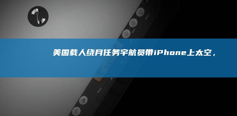 美国载人绕月任务宇航员带iPhone上太空，零重力抛手机画面曝光