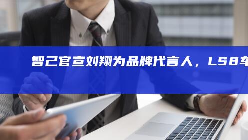 智己官宣刘翔为品牌代言人，LS8车型4月16日正式上市