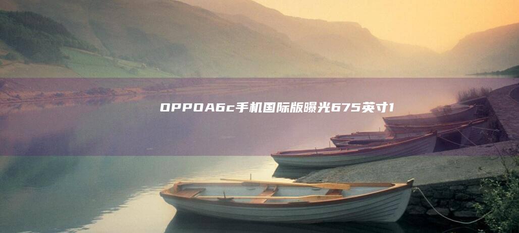 OPPOA6c手机国际版曝光：6.75英寸120Hz水滴屏，紫光展锐T615芯片