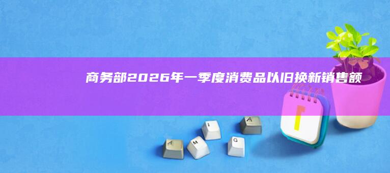 商务部：2026年一季度消费品以旧换新销售额超4331.7亿元，惠及6093.3万人次