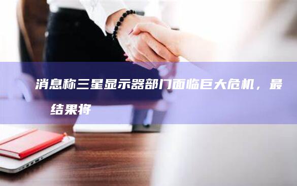 消息称三星显示器部门面临巨大危机，最坏结果将退出中国大陆市场