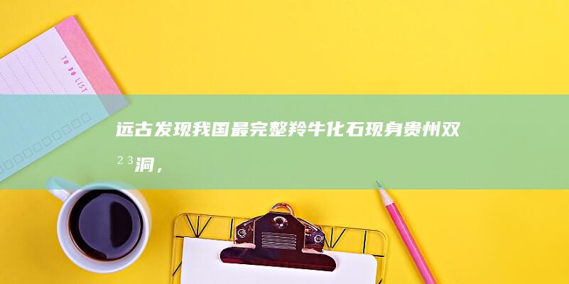 远古发现：我国最完整羚牛化石现身贵州双河洞，系该物种首个可靠化石记录