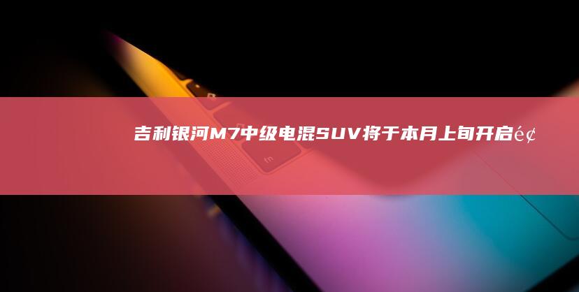 吉利银河M7中级电混SUV将于本月上旬开启预售，下旬正式上市