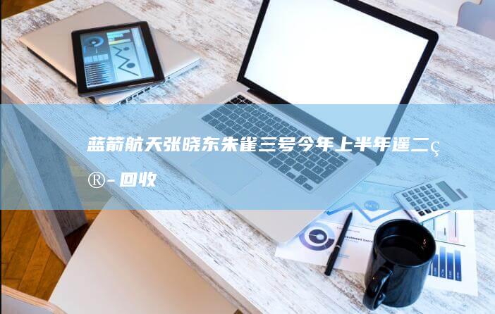 蓝箭航天张晓东：朱雀三号今年上半年遥二箭回收试验，四季度力争首次复用飞行