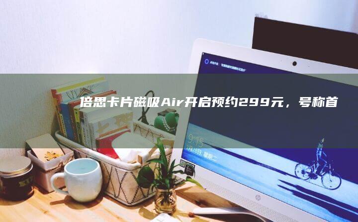 倍思卡片磁吸Air开启预约：299元，号称首个航天级安全充电宝