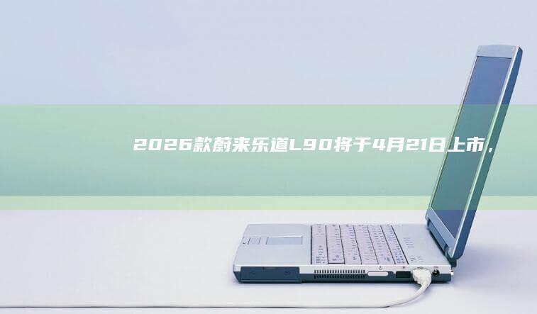 2026款蔚来乐道L90将于4月21日上市，新增激光雷达版本
