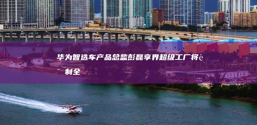华为智选车产品总监彭磊：享界超级工厂将试制全新SUV和MPV