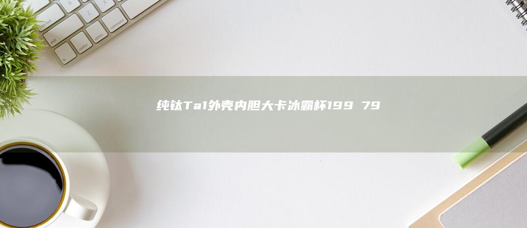 纯钛Ta1外壳内胆：大卡冰霸杯199→79.9元国补远低多多，可乐冰冰就是爽