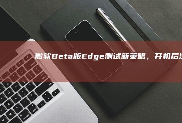 微软Beta版Edge测试新策略，开机后浏览器“不请自来”