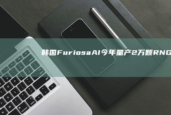 韩国FuriosaAI今年量产2万颗RNGD芯片，计划云与端侧双轨并行