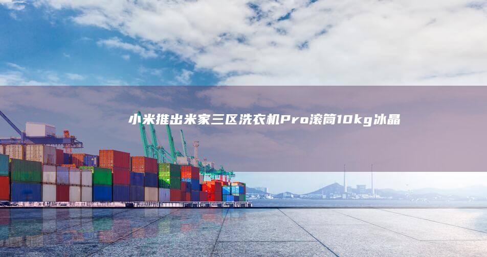 小米推出米家三区洗衣机Pro滚筒10kg冰晶白，国补价3994元