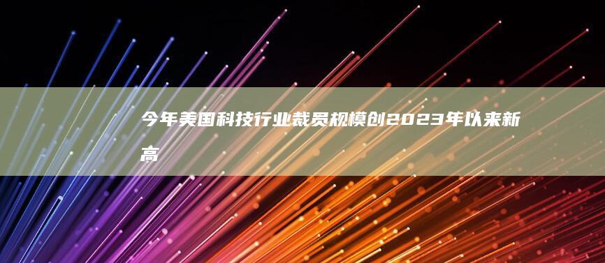 今年美国科技行业裁员规模创2023年以来新高，开年至今已裁逾5万人