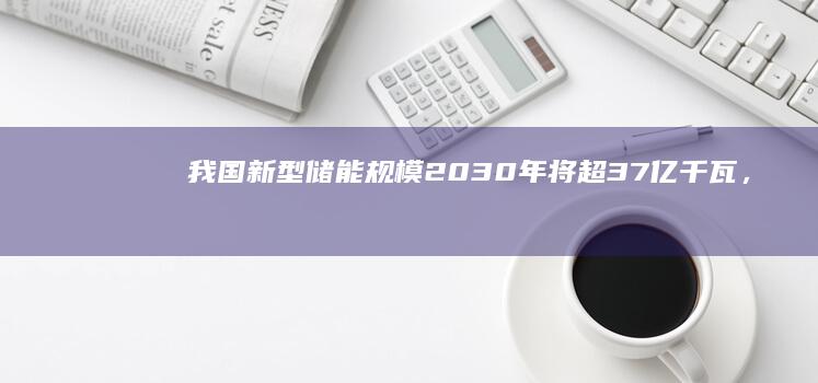 我国新型储能规模2030年将超3.7亿千瓦，较“十四五”末增长超1.5倍