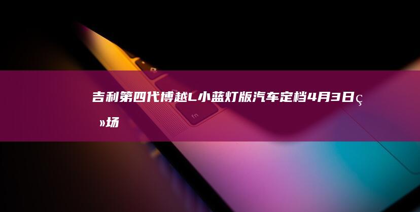 吉利第四代博越L小蓝灯版汽车定档4月3日登场，搭载千里浩瀚辅助驾驶H3方案