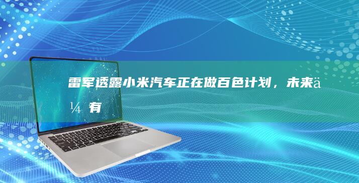 雷军透露小米汽车正在做「百色计划」，未来会有更多质感更好、颜色更讨喜的车漆