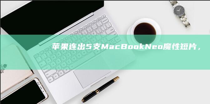 苹果连出5支MacBookNeo魔性短片，“小访达”成TikTok新晋顶流