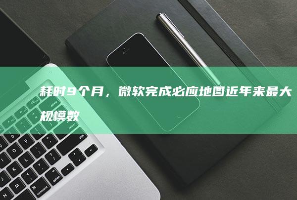 耗时9个月，微软完成必应地图近年来最大规模数据升级