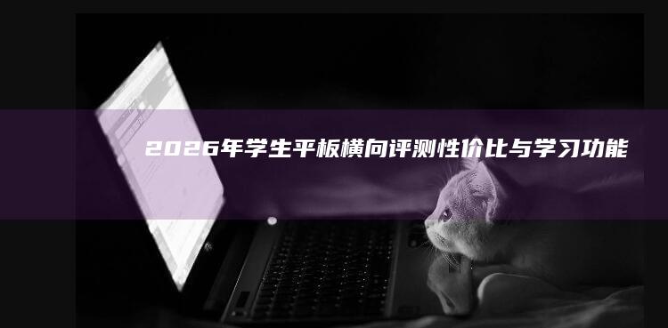 2026年学生平板横向评测：性价比与学习功能选购指南