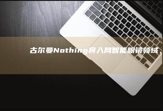 古尔曼：Nothing将入局智能眼镜领域，首款产品明年上半年问世