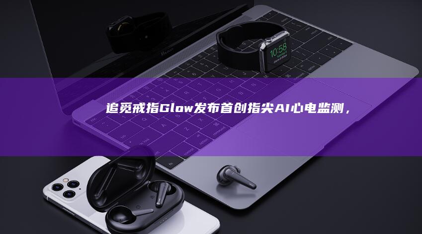 追觅戒指Glow发布：首创指尖AI心电监测，首发价1499元