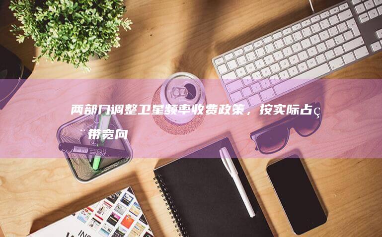 两部门调整卫星频率收费政策，按实际占用带宽向运营商收费