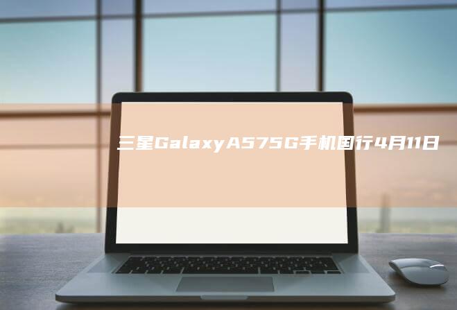 三星GalaxyA575G手机国行4月11日开售：Exynos1680芯片、5000mAh电池，3299元起