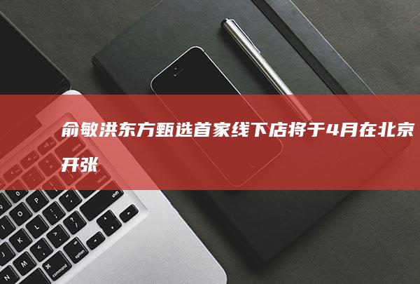 俞敏洪：东方甄选首家线下店将于4月在北京开张
